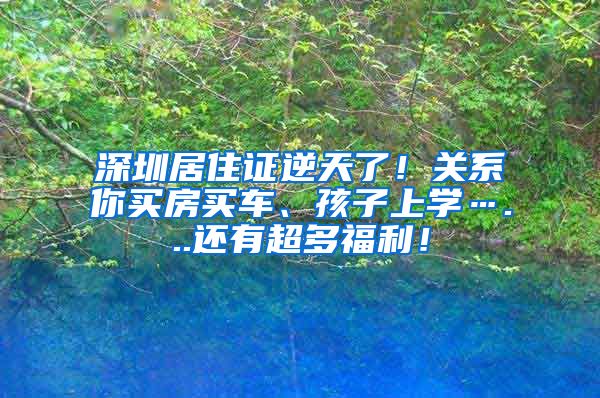 深圳居住证逆天了！关系你买房买车、孩子上学…...还有超多福利！