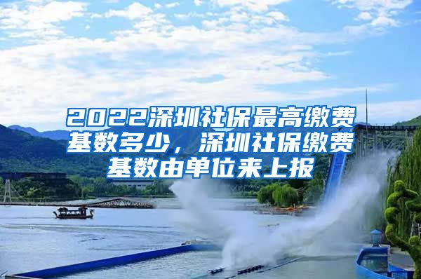 2022深圳社保最高缴费基数多少，深圳社保缴费基数由单位来上报