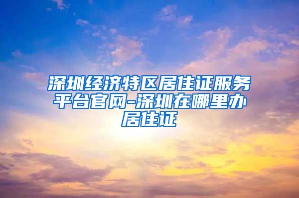 深圳经济特区居住证服务平台官网-深圳在哪里办居住证