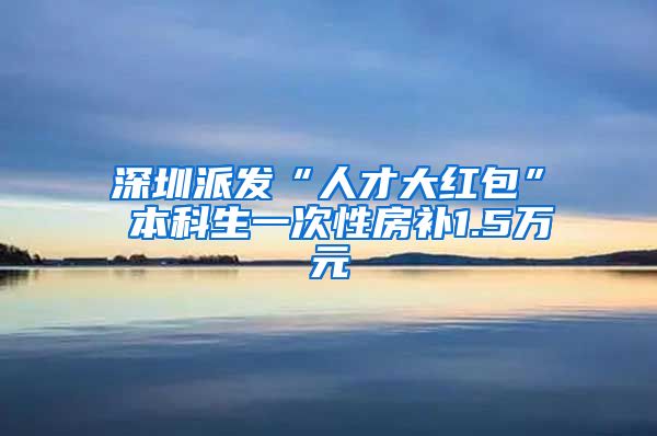 深圳派发“人才大红包” 本科生一次性房补1.5万元