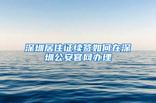 深圳居住证续签如何在深圳公安官网办理