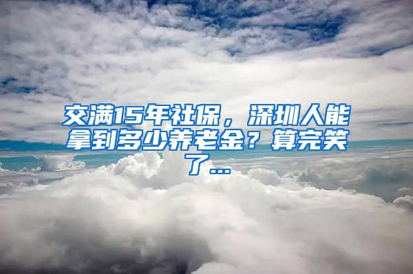 交满15年社保，深圳人能拿到多少养老金？算完笑了...