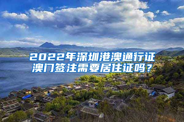 2022年深圳港澳通行证澳门签注需要居住证吗？