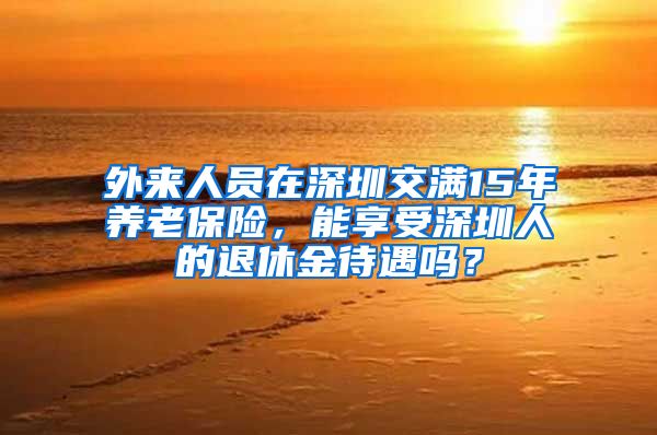 外来人员在深圳交满15年养老保险，能享受深圳人的退休金待遇吗？