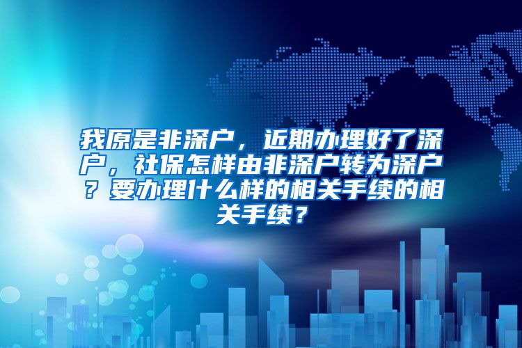 我原是非深户，近期办理好了深户，社保怎样由非深户转为深户？要办理什么样的相关手续的相关手续？