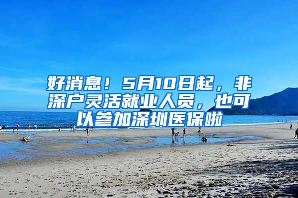 好消息！5月10日起，非深户灵活就业人员，也可以参加深圳医保啦