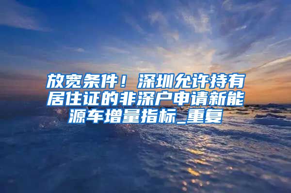 放宽条件！深圳允许持有居住证的非深户申请新能源车增量指标_重复
