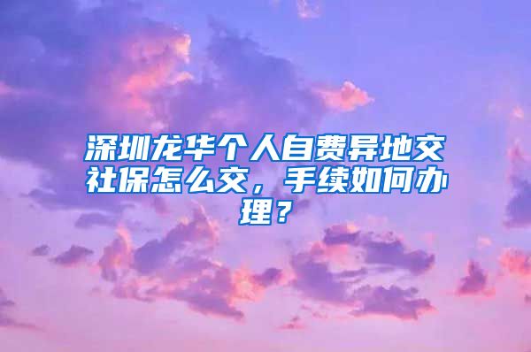 深圳龙华个人自费异地交社保怎么交，手续如何办理？