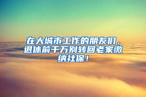 在大城市工作的朋友们，退休前千万别转回老家缴纳社保！