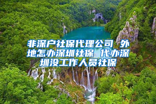 非深户社保代理公司 外地怎办深圳社保 代办深圳没工作人员社保