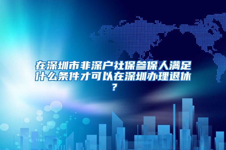 在深圳市非深户社保参保人满足什么条件才可以在深圳办理退休？