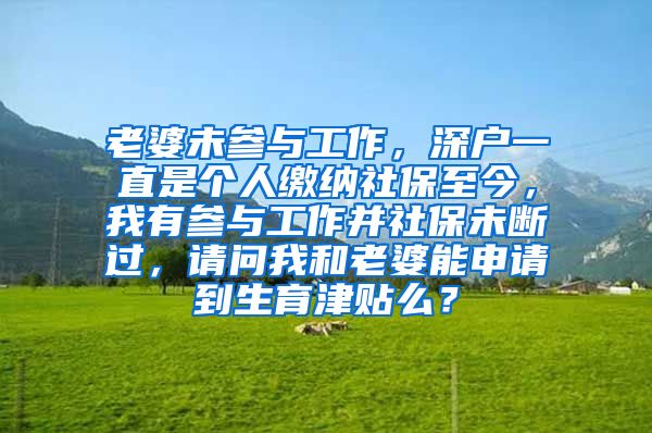 老婆未参与工作，深户一直是个人缴纳社保至今，我有参与工作并社保未断过，请问我和老婆能申请到生育津贴么？