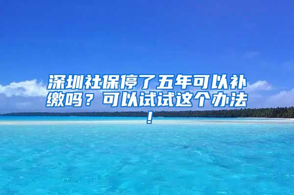 深圳社保停了五年可以补缴吗？可以试试这个办法！