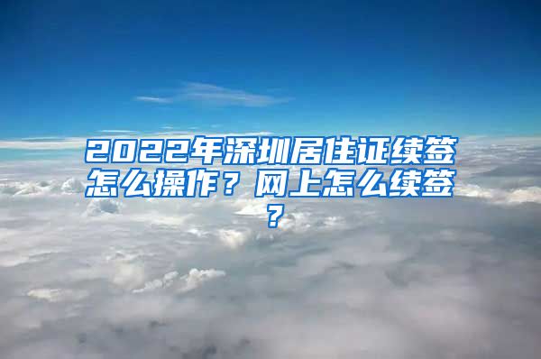 2022年深圳居住证续签怎么操作？网上怎么续签？