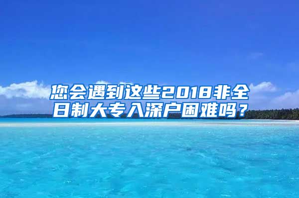 您会遇到这些2018非全日制大专入深户困难吗？