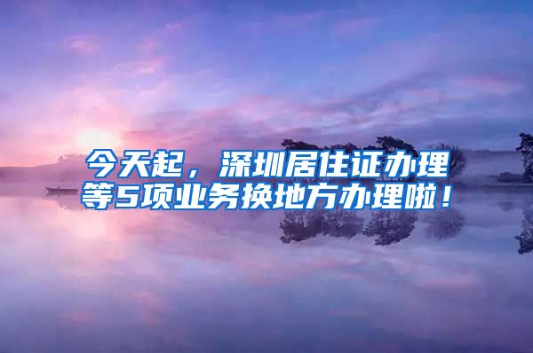 今天起，深圳居住证办理等5项业务换地方办理啦！