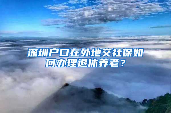 深圳户口在外地交社保如何办理退休养老？