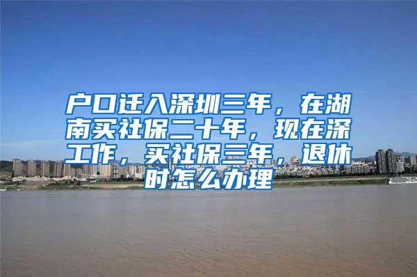户口迁入深圳三年，在湖南买社保二十年，现在深工作，买社保三年，退休时怎么办理
