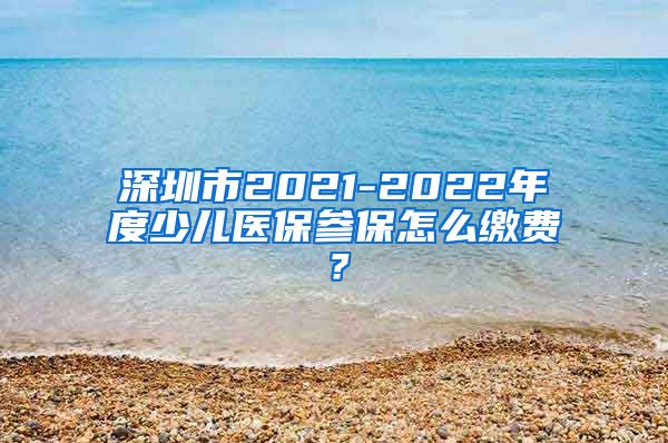 深圳市2021-2022年度少儿医保参保怎么缴费？