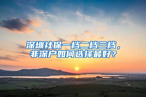 深圳社保一档二档三档，非深户如何选择最好？