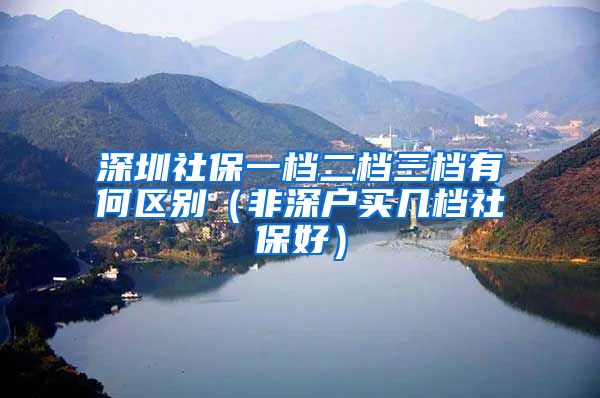 深圳社保一档二档三档有何区别（非深户买几档社保好）
