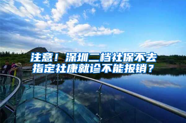 注意！深圳二档社保不去指定社康就诊不能报销？