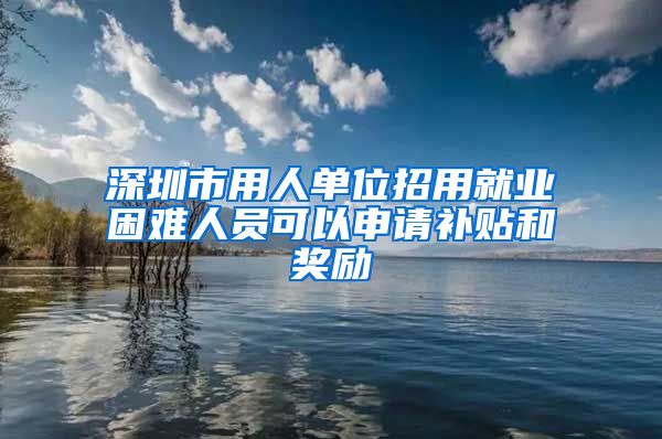 深圳市用人单位招用就业困难人员可以申请补贴和奖励