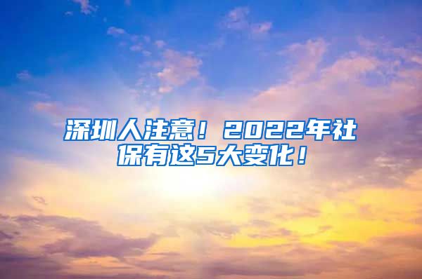 深圳人注意！2022年社保有这5大变化！