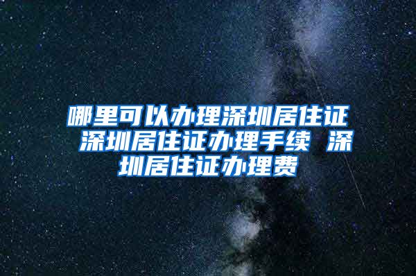 哪里可以办理深圳居住证 深圳居住证办理手续 深圳居住证办理费