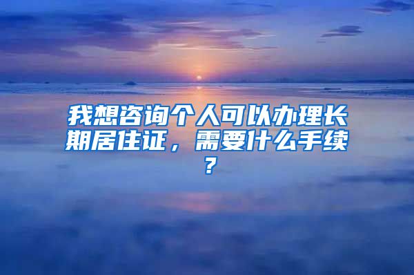 我想咨询个人可以办理长期居住证，需要什么手续？