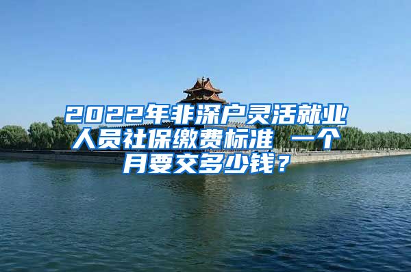 2022年非深户灵活就业人员社保缴费标准 一个月要交多少钱？