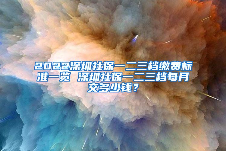 2022深圳社保一二三档缴费标准一览 深圳社保一二三档每月交多少钱？