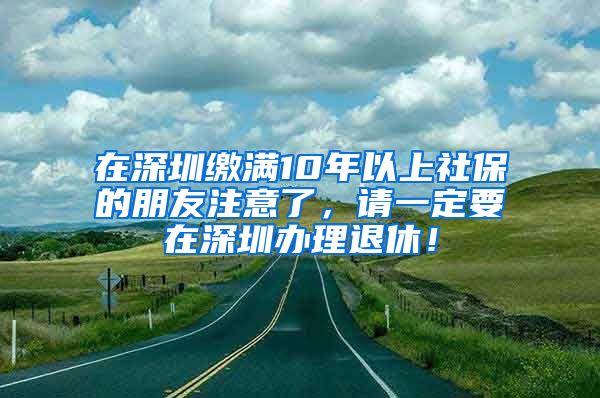 在深圳缴满10年以上社保的朋友注意了，请一定要在深圳办理退休！