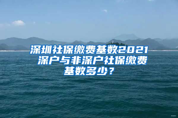 深圳社保缴费基数2021 深户与非深户社保缴费基数多少？