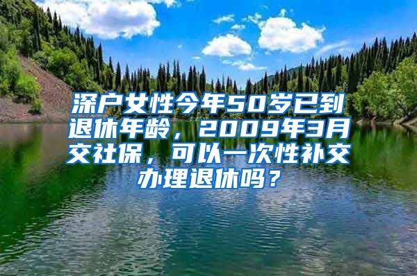 深户女性今年50岁已到退休年龄,2009年3月交社保,可以一次性补交办理退休吗?