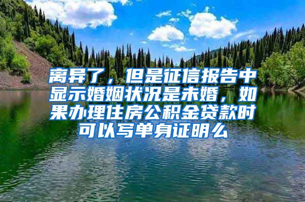 离异了，但是征信报告中显示婚姻状况是未婚，如果办理住房公积金贷款时可以写单身证明么