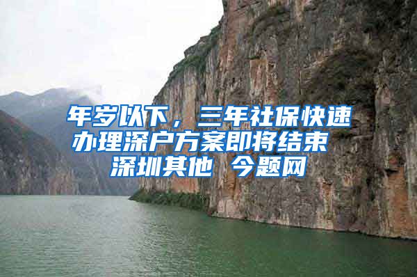 年岁以下，三年社保快速办理深户方案即将结束 深圳其他 今题网