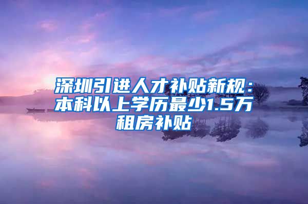 深圳引进人才补贴新规：本科以上学历最少1.5万租房补贴