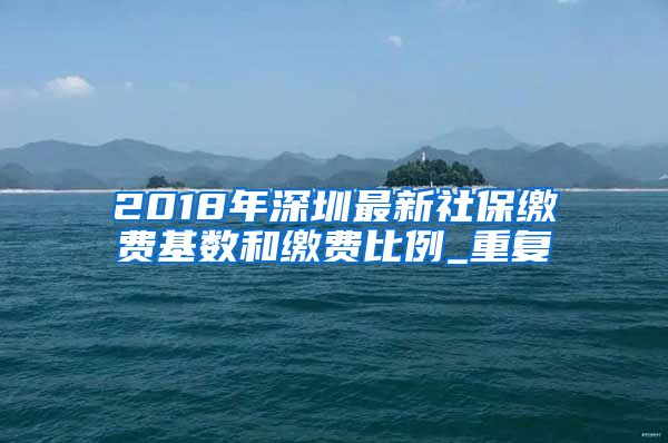 2018年深圳最新社保缴费基数和缴费比例_重复