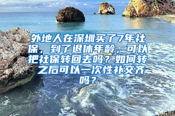 外地人在深圳买了7年社保，到了退休年龄，可以把社保转回去吗？如何转 之后可以一次性补交齐吗？