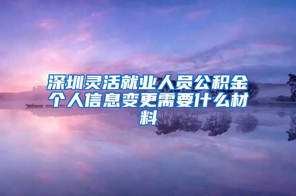深圳灵活就业人员公积金个人信息变更需要什么材料