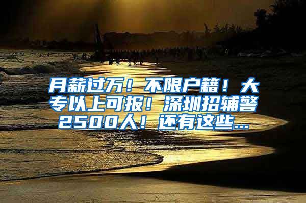 月薪过万！不限户籍！大专以上可报！深圳招辅警2500人！还有这些...