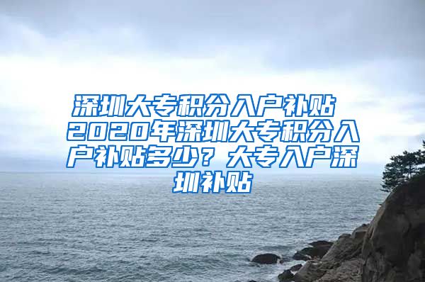 深圳大专积分入户补贴 2020年深圳大专积分入户补贴多少？大专入户深圳补贴