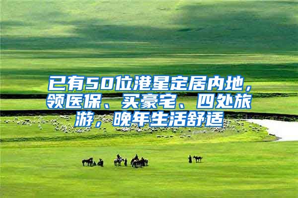 已有50位港星定居内地，领医保、买豪宅、四处旅游，晚年生活舒适