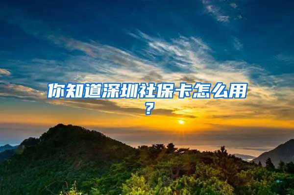 你知道深圳社保卡怎么用？