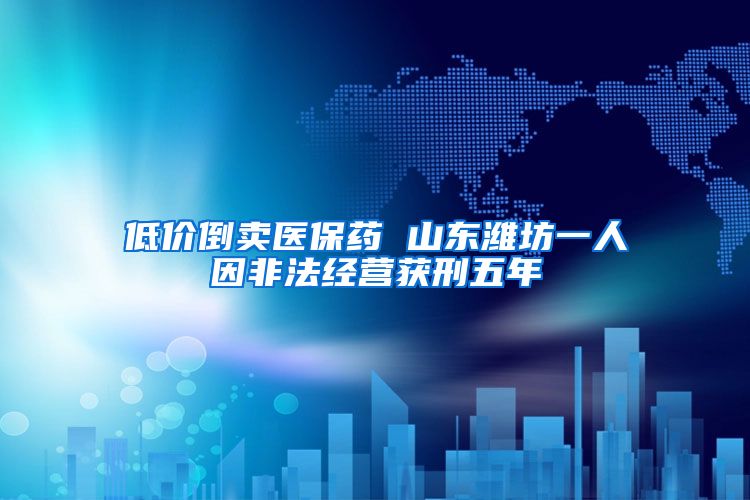 低价倒卖医保药 山东潍坊一人因非法经营获刑五年