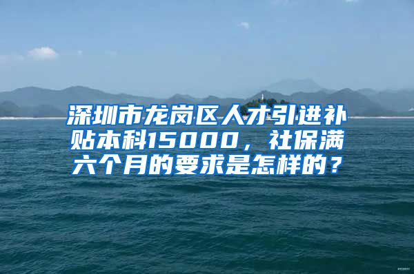 深圳市龙岗区人才引进补贴本科15000，社保满六个月的要求是怎样的？