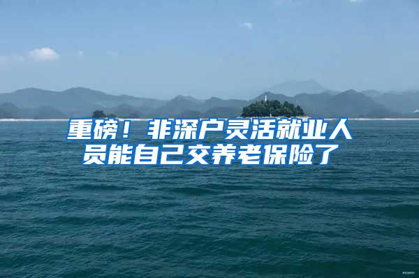 重磅！非深户灵活就业人员能自己交养老保险了