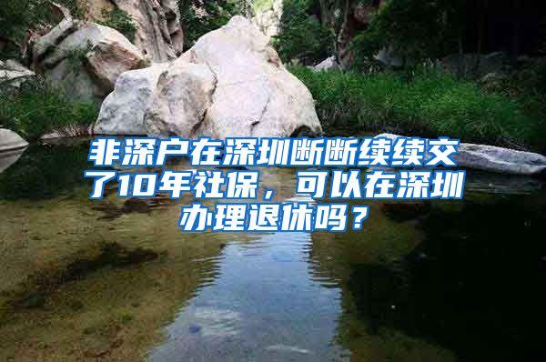 非深户在深圳断断续续交了10年社保，可以在深圳办理退休吗？