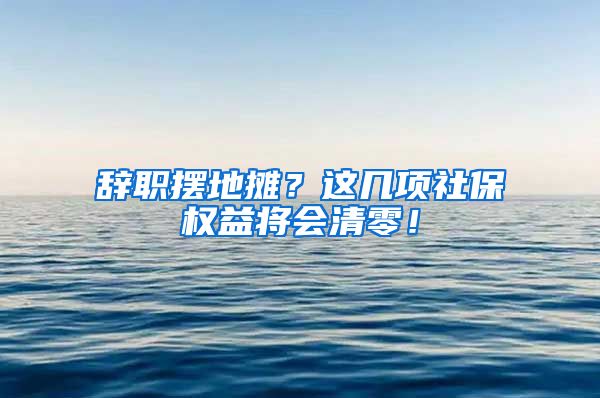 辞职摆地摊？这几项社保权益将会清零！
